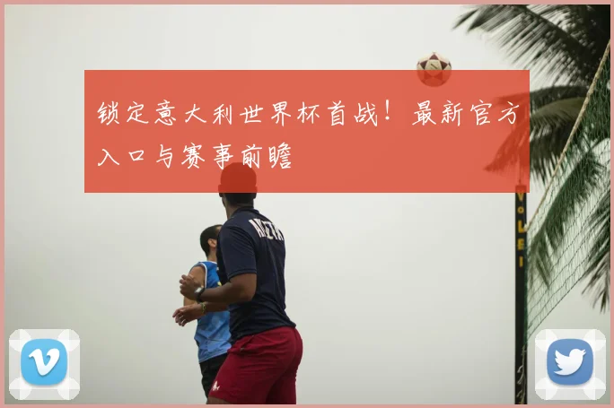 锁定意大利世界杯首战！最新官方入口与赛事前瞻