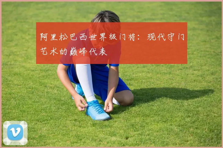 阿里松巴西世界级门将:现代守门艺术的巅峰代表