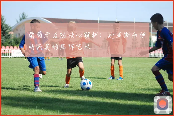 葡萄牙后防核心解析:迪亚斯和伊纳西奥的压阵艺术