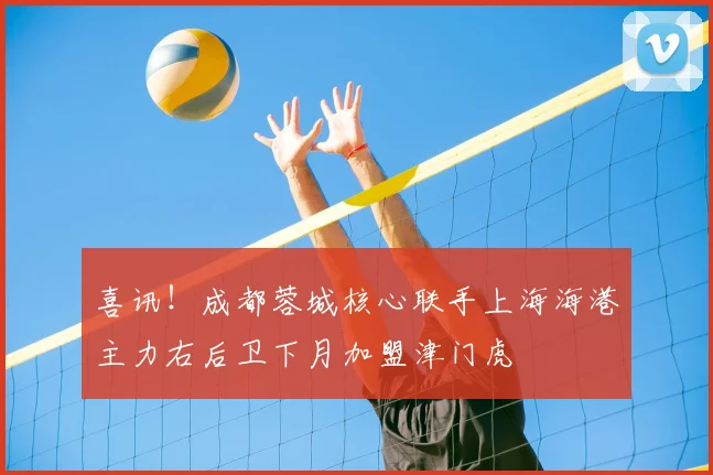 喜讯！成都蓉城核心联手上海海港主力右后卫下月加盟津门虎