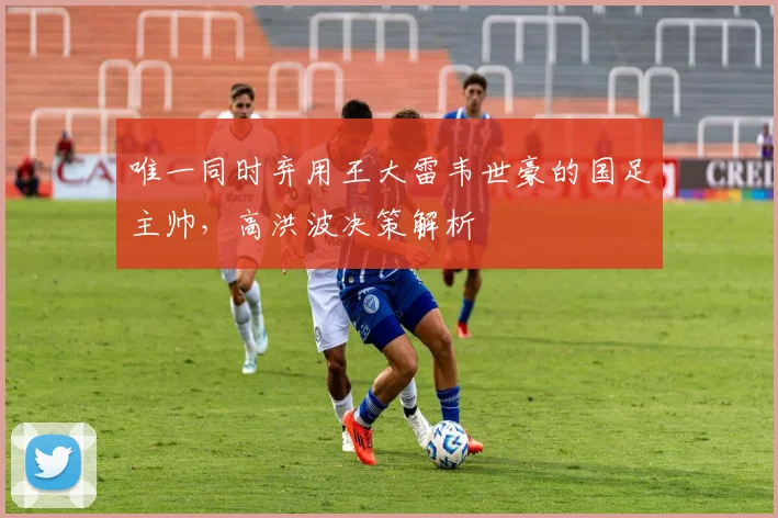唯一同时弃用王大雷韦世豪的国足主帅，高洪波决策解析