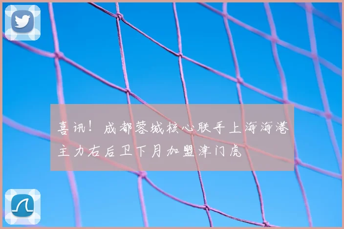 喜讯！成都蓉城核心联手上海海港主力右后卫下月加盟津门虎