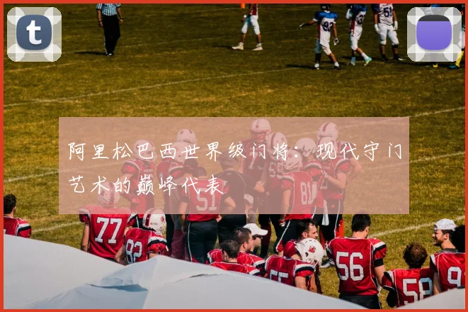 阿里松巴西世界级门将:现代守门艺术的巅峰代表