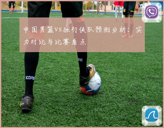 中国男篮vs独行侠队预测分析:实力对比与比赛看点